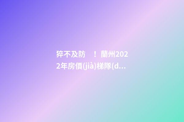 猝不及防！蘭州2022年房價(jià)梯隊(duì)劇變！一批買房人看完心碎